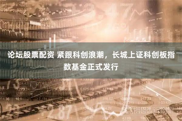 论坛股票配资 紧跟科创浪潮，长城上证科创板指数基金正式发行
