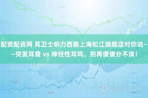 配资配资网 耳卫士听力西嘉上海松江旗舰店对你说——突发耳聋 vs 神经性耳鸣，别再傻傻分不清！