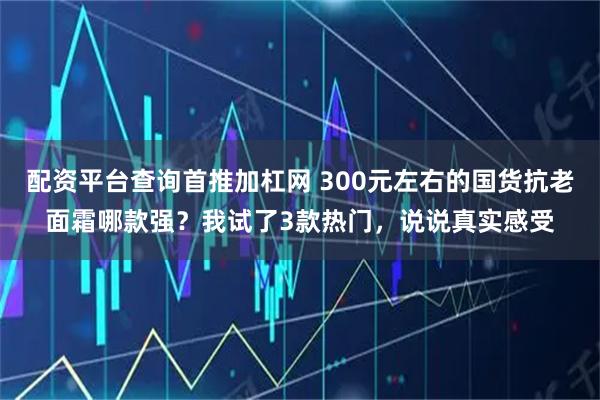 配资平台查询首推加杠网 300元左右的国货抗老面霜哪款强？我试了3款热门，说说真实感受