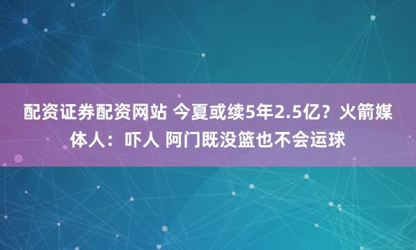 配资证券配资网站 今夏或续5年2.5亿？火箭媒体人：吓人 阿门既没篮也不会运球