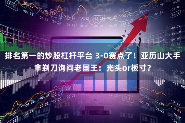 排名第一的炒股杠杆平台 3-0赛点了！亚历山大手拿剃刀询问老国王：光头or板寸？