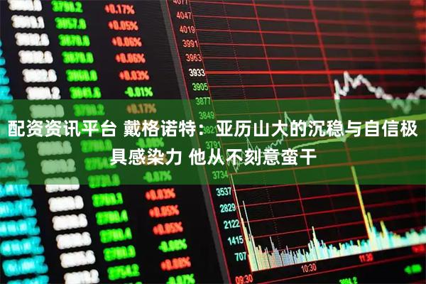配资资讯平台 戴格诺特：亚历山大的沉稳与自信极具感染力 他从不刻意蛮干