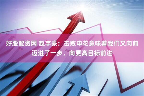 好股配资网 赵宇豪：击败申花意味着我们又向前迈进了一步，向更高目标前进
