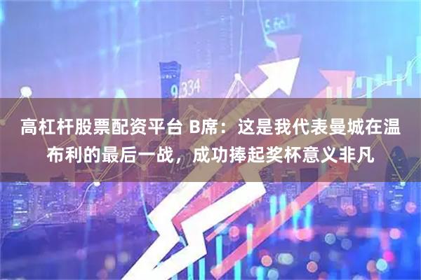 高杠杆股票配资平台 B席：这是我代表曼城在温布利的最后一战，成功捧起奖杯意义非凡