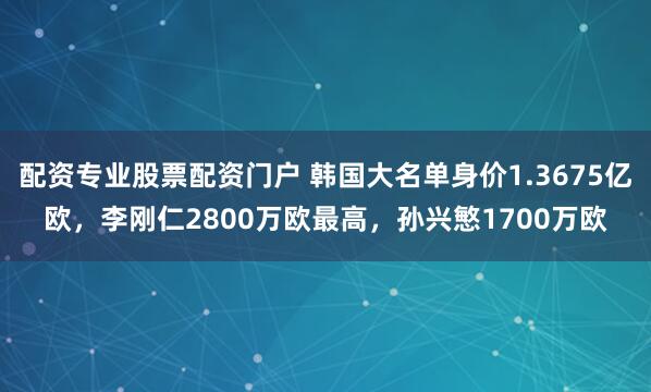 配资专业股票配资门户 韩国大名单身价1.3675亿欧，李刚仁2800万欧最高，孙兴慜1700万欧