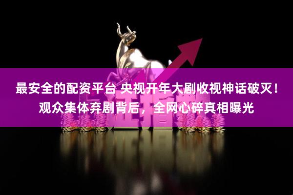 最安全的配资平台 央视开年大剧收视神话破灭！观众集体弃剧背后，全网心碎真相曝光
