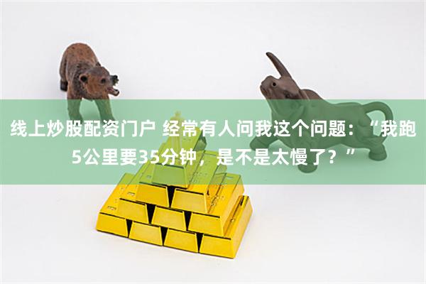 线上炒股配资门户 经常有人问我这个问题：“我跑5公里要35分钟，是不是太慢了？”