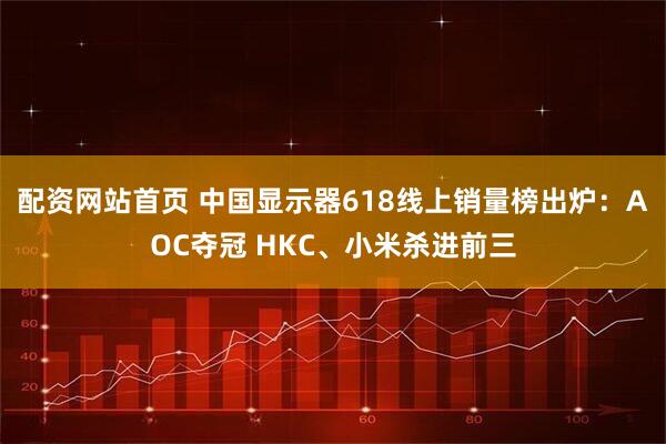 配资网站首页 中国显示器618线上销量榜出炉：AOC夺冠 HKC、小米杀进前三