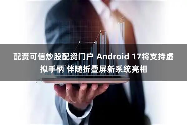 配资可信炒股配资门户 Android 17将支持虚拟手柄 伴随折叠屏新系统亮相