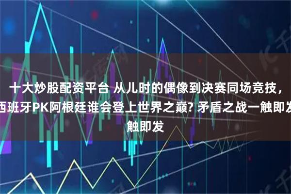 十大炒股配资平台 从儿时的偶像到决赛同场竞技,西班牙PK阿根廷谁会登上世界之巅? 矛盾之战一触即发
