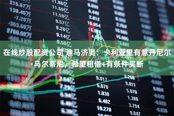 在线炒股配资公司 迪马济奥：卡利亚里有意丹尼尔·马尔蒂尼，希望租借+有条件买断