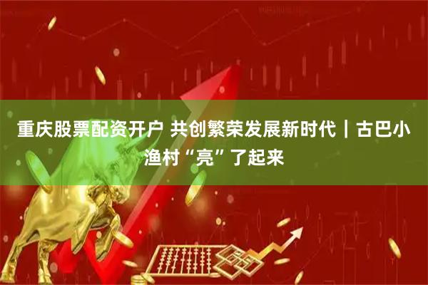 重庆股票配资开户 共创繁荣发展新时代｜古巴小渔村“亮”了起来
