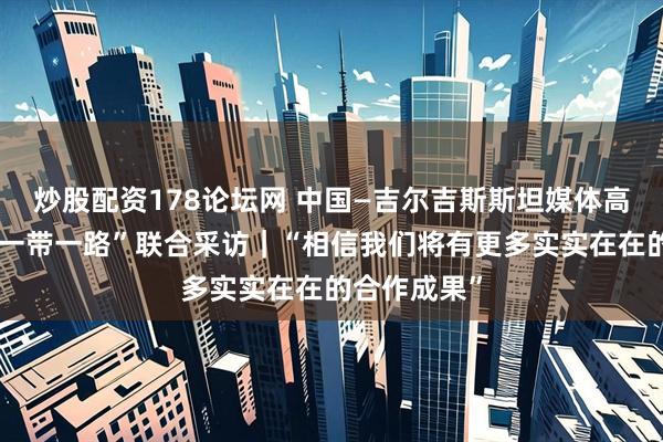 炒股配资178论坛网 中国—吉尔吉斯斯坦媒体高质量共建“一带一路”联合采访｜“相信我们将有更多实实在在的合作成果”