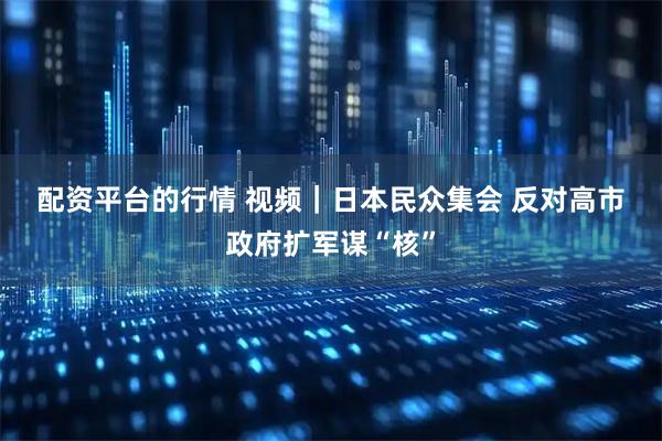 配资平台的行情 视频｜日本民众集会 反对高市政府扩军谋“核”