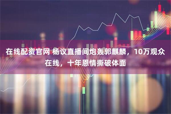 在线配资官网 杨议直播间炮轰郭麒麟，10万观众在线，十年恩情撕破体面