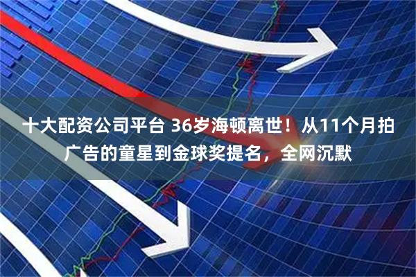 十大配资公司平台 36岁海顿离世！从11个月拍广告的童星到金球奖提名，全网沉默