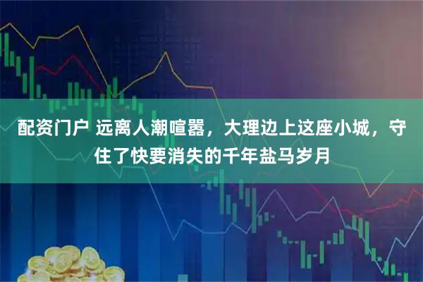 配资门户 远离人潮喧嚣，大理边上这座小城，守住了快要消失的千年盐马岁月