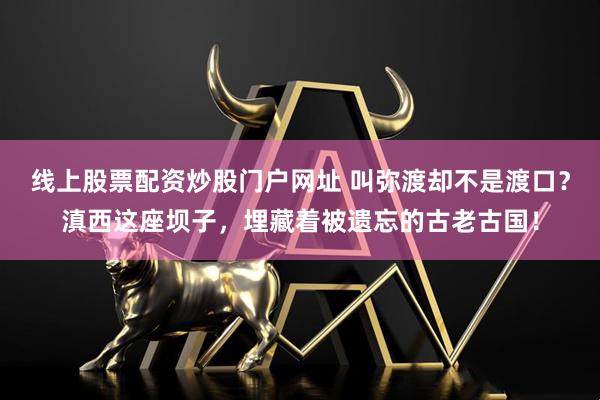 线上股票配资炒股门户网址 叫弥渡却不是渡口？滇西这座坝子，埋藏着被遗忘的古老古国！