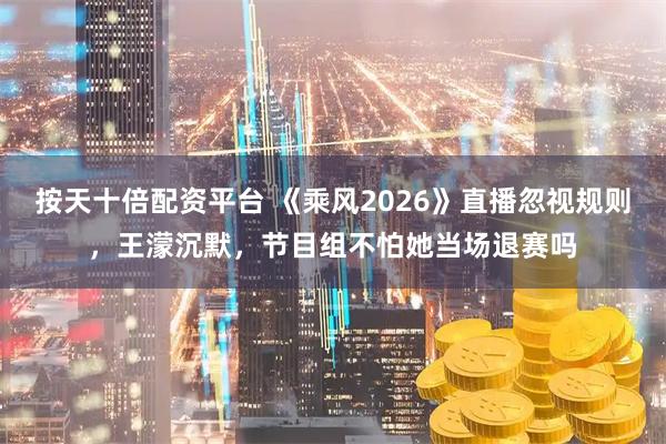 按天十倍配资平台 《乘风2026》直播忽视规则，王濛沉默，节目组不怕她当场退赛吗
